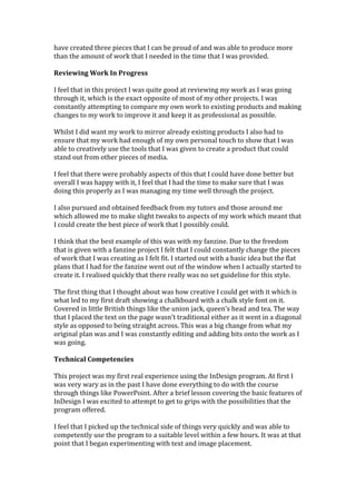 have created three pieces that I can be proud of and was able to produce more
than the amount of work that I needed in the time that I was provided.
Reviewing Work In Progress
I feel that in this project I was quite good at reviewing my work as I was going
through it, which is the exact opposite of most of my other projects. I was
constantly attempting to compare my own work to existing products and making
changes to my work to improve it and keep it as professional as possible.
Whilst I did want my work to mirror already existing products I also had to
ensure that my work had enough of my own personal touch to show that I was
able to creatively use the tools that I was given to create a product that could
stand out from other pieces of media.
I feel that there were probably aspects of this that I could have done better but
overall I was happy with it, I feel that I had the time to make sure that I was
doing this properly as I was managing my time well through the project.
I also pursued and obtained feedback from my tutors and those around me
which allowed me to make slight tweaks to aspects of my work which meant that
I could create the best piece of work that I possibly could.
I think that the best example of this was with my fanzine. Due to the freedom
that is given with a fanzine project I felt that I could constantly change the pieces
of work that I was creating as I felt fit. I started out with a basic idea but the flat
plans that I had for the fanzine went out of the window when I actually started to
create it. I realised quickly that there really was no set guideline for this style.
The first thing that I thought about was how creative I could get with it which is
what led to my first draft showing a chalkboard with a chalk style font on it.
Covered in little British things like the union jack, queen’s head and tea. The way
that I placed the text on the page wasn’t traditional either as it went in a diagonal
style as opposed to being straight across. This was a big change from what my
original plan was and I was constantly editing and adding bits onto the work as I
was going.
Technical Competencies
This project was my first real experience using the InDesign program. At first I
was very wary as in the past I have done everything to do with the course
through things like PowerPoint. After a brief lesson covering the basic features of
InDesign I was excited to attempt to get to grips with the possibilities that the
program offered.
I feel that I picked up the technical side of things very quickly and was able to
competently use the program to a suitable level within a few hours. It was at that
point that I began experimenting with text and image placement.
 