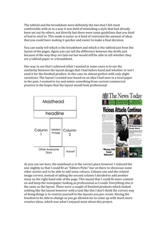The tabloid and the broadsheet were definitely the two that I felt most
comfortable with as in a way it was kind of mimicking a style that had already
been set out by others, not directly but there were some guidelines that you kind
of had to stick to. This made it easier as it kind of restricted the amount of ideas
that you could have making it quicker and easier to make a final decision.
You can easily tell which is the broadsheet and which is the tabloid just from the
layout of the pages. Again you can tell the difference between the drafts just
because of the way they are laid out but would still be able to tell whether they
are a tabloid paper or a broadsheet.
One way to see that I achieved what I wanted in some cases is to see the
similarity between the layout design that I had before hand and whether or not I
used it for the finished product. In this case its almost perfect with only slight
variations. The layout I created was based on an idea I had seen in a local paper
in the past. I wanted to try and mimic something from current commercial
practice in the hopes that the layout would look professional.
As you can see here, the masthead is in the correct place however I reduced the
size slightly so that I could fit an “Editors Picks” bar on there to showcase some
other stories and to be able to add some colours. Column one and the related
image correct, instead of adding the second column I decided to add another
story on the right hand side of the page. This meant that I could fit more content
on and keep the newspaper looking as professional as I could. Everything else is
the same as the layout. There were a couple of finished products which looked
nothing like the layout however with a task like this I don’t think the correct way
of doing things is to restrict yourself to the layouts you pre create. Having the
freedom to be able to change as you go allowed me to come up with much more
creative ideas, which was what I enjoyed most about this project.
 