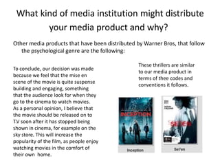 What kind of media institution might distribute
your media product and why?
Other media products that have been distributed by Warner Bros, that follow
the psychological genre are the following:
These thrillers are similar
to our media product in
terms of thee codes and
conventions it follows.
To conclude, our decision was made
because we feel that the mise en
scene of the movie is quite suspense
building and engaging, something
that the audience look for when they
go to the cinema to watch movies.
As a personal opinion, I believe that
the movie should be released on to
T.V soon after it has stopped being
shown in cinema, for example on the
sky store. This will increase the
popularity of the film, as people enjoy
watching movies in the comfort of
their own home.
 