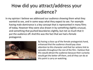 How did you attract/address your
audience?
In my opinion I believe we addressed our audience showing them what they
wanted to see, and in some ways what they expect to see. For example
having male dominance is a key concept that is represented in many films
of today. However they were also drawn in by something slightly unusual,
and something that pushed boundaries slightly, but not so much that it
put the audience off. And this was the fact that we had a female
protagonist.
By having a close up of the female protagonists hand,
enhanced that the audience should pay close
attention to this character and that her actions link to
episodes throughout the rest of the film. I believe that
this would attract the audience because their curiosity
would get the better off them, and all they can do at
this point is carry on watching.
 