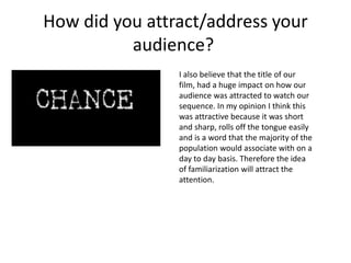 How did you attract/address your
audience?
I also believe that the title of our
film, had a huge impact on how our
audience was attracted to watch our
sequence. In my opinion I think this
was attractive because it was short
and sharp, rolls off the tongue easily
and is a word that the majority of the
population would associate with on a
day to day basis. Therefore the idea
of familiarization will attract the
attention.
 