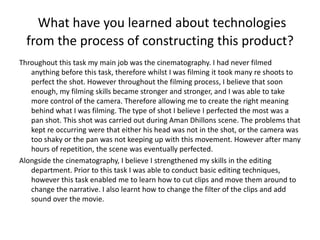 What have you learned about technologies
from the process of constructing this product?
Throughout this task my main job was the cinematography. I had never filmed
anything before this task, therefore whilst I was filming it took many re shoots to
perfect the shot. However throughout the filming process, I believe that soon
enough, my filming skills became stronger and stronger, and I was able to take
more control of the camera. Therefore allowing me to create the right meaning
behind what I was filming. The type of shot I believe I perfected the most was a
pan shot. This shot was carried out during Aman Dhillons scene. The problems that
kept re occurring were that either his head was not in the shot, or the camera was
too shaky or the pan was not keeping up with this movement. However after many
hours of repetition, the scene was eventually perfected.
Alongside the cinematography, I believe I strengthened my skills in the editing
department. Prior to this task I was able to conduct basic editing techniques,
however this task enabled me to learn how to cut clips and move them around to
change the narrative. I also learnt how to change the filter of the clips and add
sound over the movie.
 