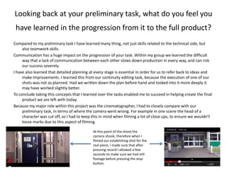 Looking back at your preliminary task, what do you feel you
have learned in the progression from it to the full product?
Compared to my preliminary task I have learned many thing, not just skills related to the technical side, but
also teamwork skills.
Communication has a huge impact on the progression of your task. Within my group we learned the difficult
way that a lack of communication between each other slows down production in every way, and can risk
our success severely.
I have also learned that detailed planning at every stage is essential in order for us to refer back to ideas and
make improvements. I learned this from our continuity editing task, because the execution of one of our
shots was not as planned. Had we written down the plan before hand and looked into it more deeply it
may have worked slightly better.
To conclude taking this concepts that I learned over the tasks enabled me to succeed in helping create the final
product we are left with today.
Because my major role within this project was the cinematographer, I had to closely compare with our
preliminary task, in terms of where the camera went wrong. For example in one scene the head of a
character was cut off, so I had to keep this in mind when filming a lot of close ups, to ensure we wouldn’t
loose marks due to this aspect of filming.
At this point of the shoot the
camera shook, therefore when I
filmed our establishing shot for the
real piece, I made sure that after
pressing record I allowed a few
seconds to make sure we had still
footage before pressing the stop
button.
 