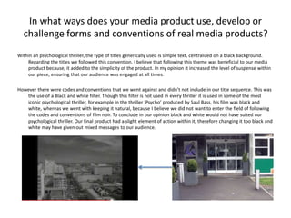 In what ways does your media product use, develop or
challenge forms and conventions of real media products?
Within an psychological thriller, the type of titles generically used is simple text, centralized on a black background.
Regarding the titles we followed this convention. I believe that following this theme was beneficial to our media
product because, it added to the simplicity of the product. In my opinion it increased the level of suspense within
our piece, ensuring that our audience was engaged at all times.
However there were codes and conventions that we went against and didn’t not include in our title sequence. This was
the use of a Black and white filter. Though this filter is not used in every thriller it is used in some of the most
iconic psychological thriller, for example In the thriller ‘Psycho’ produced by Saul Bass, his film was black and
white, whereas we went with keeping it natural, because I believe we did not want to enter the field of following
the codes and conventions of film noir. To conclude in our opinion black and white would not have suited our
psychological thriller. Our final product had a slight element of action within it, therefore changing it too black and
white may have given out mixed messages to our audience.
 