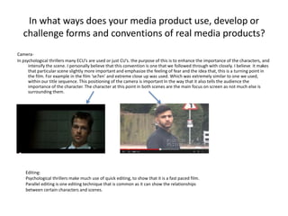 In what ways does your media product use, develop or
challenge forms and conventions of real media products?
Camera-
In psychological thrillers many ECU’s are used or just CU’s. the purpose of this is to enhance the importance of the characters, and
intensify the scene. I personally believe that this convention is one that we followed through with closely. I believe it makes
that particular scene slightly more important and emphasize the feeling of fear and the idea that, this is a turning point in
the film. For example in the film ‘se7en’ and extreme close up was used. Which was extremely similar to one we used,
within our title sequence. This positioning of the camera is important In the way that it also tells the audience the
importance of the character. The character at this point in both scenes are the main focus on screen as not much else is
surrounding them.
Editing:
Psychological thrillers make much use of quick editing, to show that it is a fast paced film.
Parallel editing is one editing technique that is common as it can show the relationships
between certain characters and scenes.
 