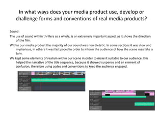 In what ways does your media product use, develop or
challenge forms and conventions of real media products?
Sound:
The use of sound within thrillers as a whole, is an extremely important aspect as it shows the direction
of the film.
Within our media product the majority of our sound was non dietetic. In some sections it was slow and
mysterious, in others it was fast paced in order to inform the audience of how the scene may take a
turn.
We kept some elements of realism within our scene in order to make it suitable to our audience. this
helped the narrative of the title sequence, because it showed suspense and an element of
confusion, therefore using codes and conventions to keep the audience engaged.
 