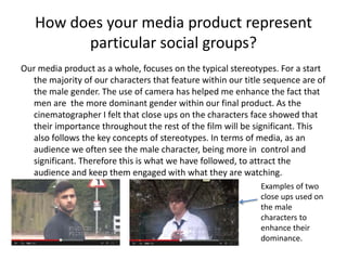 How does your media product represent
particular social groups?
Our media product as a whole, focuses on the typical stereotypes. For a start
the majority of our characters that feature within our title sequence are of
the male gender. The use of camera has helped me enhance the fact that
men are the more dominant gender within our final product. As the
cinematographer I felt that close ups on the characters face showed that
their importance throughout the rest of the film will be significant. This
also follows the key concepts of stereotypes. In terms of media, as an
audience we often see the male character, being more in control and
significant. Therefore this is what we have followed, to attract the
audience and keep them engaged with what they are watching.
Examples of two
close ups used on
the male
characters to
enhance their
dominance.
 