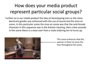How does your media product
represent particular social groups?
Further on in our media product the idea of stereotyping men as the more
dominant gender was enhanced with the use of sound and the mice en
scene. In this particular scene the mise en scene was that the only female
character in this sequence was in the kitchen cleaning, then a few seconds
in the scene there is a voice over from a male ordering her to hurry up.
This scene enhances that the
women is there to serve the
men throughout the scene.
 