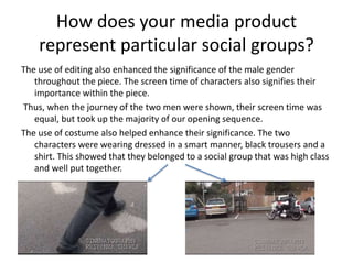 How does your media product
represent particular social groups?
The use of editing also enhanced the significance of the male gender
throughout the piece. The screen time of characters also signifies their
importance within the piece.
Thus, when the journey of the two men were shown, their screen time was
equal, but took up the majority of our opening sequence.
The use of costume also helped enhance their significance. The two
characters were wearing dressed in a smart manner, black trousers and a
shirt. This showed that they belonged to a social group that was high class
and well put together.
 