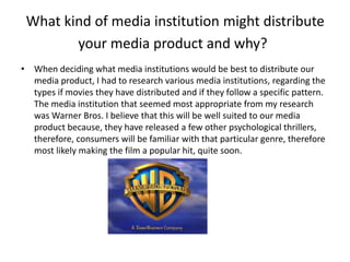 What kind of media institution might distribute
your media product and why?
• When deciding what media institutions would be best to distribute our
media product, I had to research various media institutions, regarding the
types if movies they have distributed and if they follow a specific pattern.
The media institution that seemed most appropriate from my research
was Warner Bros. I believe that this will be well suited to our media
product because, they have released a few other psychological thrillers,
therefore, consumers will be familiar with that particular genre, therefore
most likely making the film a popular hit, quite soon.
 