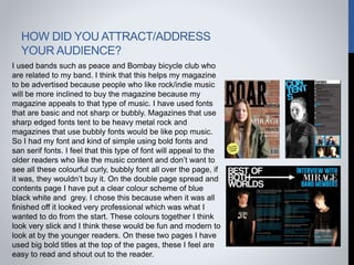 HOW DID YOU ATTRACT/ADDRESS
YOUR AUDIENCE?
I used bands such as peace and Bombay bicycle club who
are related to my band. I think that this helps my magazine
to be advertised because people who like rock/indie music
will be more inclined to buy the magazine because my
magazine appeals to that type of music. I have used fonts
that are basic and not sharp or bubbly. Magazines that use
sharp edged fonts tent to be heavy metal rock and
magazines that use bubbly fonts would be like pop music.
So I had my font and kind of simple using bold fonts and
san serif fonts. I feel that this type of font will appeal to the
older readers who like the music content and don’t want to
see all these colourful curly, bubbly font all over the page, if
it was, they wouldn’t buy it. On the double page spread and
contents page I have put a clear colour scheme of blue
black white and grey. I chose this because when it was all
finished off it looked very professional which was what I
wanted to do from the start. These colours together I think
look very slick and I think these would be fun and modern to
look at by the younger readers. On these two pages I have
used big bold titles at the top of the pages, these I feel are
easy to read and shout out to the reader.
 