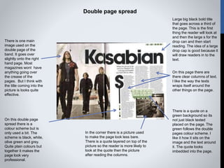 Double page spread
Large big black bold title
that goes across a third of
the page. This is the first
thing the reader will look at
and then the large s for the
drop can and then start
reading. The idea of a large
drop cap is good because it
will draw readers in to the
text.
In the corner there is a picture used
to make the page look less bare.
There is a quote layered on top of the
picture so the reader is more likely to
look at the quote then the picture
after reading the columns.
On this page there are
there clear columns of text.
I like the way the texts
wraps itself around the
other things on the page.
There is a quote on a
green background so its
not just black texted
placed on the page. The
green follows the double
pages colour scheme. I
like it how it sits on the
image and the text around
it. The quote looks
imbedded into the page.
There is one main
image used on the
double page of the
band. It goes over
slightly onto the right
hand page. Most
magazines wont have
anything going over
the crease of the
pages. But I think with
the title coming into the
picture is looks quite
effective.
On this double page
spread there is a
colour scheme but is
only used a bit. The
scheme is black, white,
olive green and grey.
Quite plain colours but
together it makes the
page look very
professional.
 