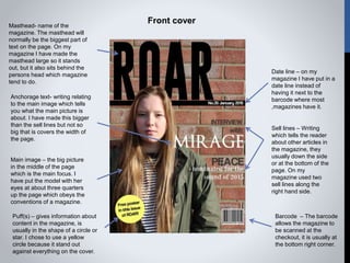 Masthead- name of the
magazine. The masthead will
normally be the biggest part of
text on the page. On my
magazine I have made the
masthead large so it stands
out, but it also sits behind the
persons head which magazine
tend to do.
Anchorage text- writing relating
to the main image which tells
you what the main picture is
about. I have made this bigger
than the sell lines but not so
big that is covers the width of
the page.
Main image – the big picture
in the middle of the page
which is the main focus. I
have put the model with her
eyes at about three quarters
up the page which obeys the
conventions of a magazine.
Puff(s) – gives information about
content in the magazine, is
usually in the shape of a circle or
star. I chose to use a yellow
circle because it stand out
against everything on the cover.
Barcode – The barcode
allows the magazine to
be scanned at the
checkout, it is usually at
the bottom right corner.
Sell lines – Writing
which tells the reader
about other articles in
the magazine, they
usually down the side
or at the bottom of the
page. On my
magazine used two
sell lines along the
right hand side.
Date line – on my
magazine I have put in a
date line instead of
having it next to the
barcode where most
,magazines have it.
Front cover
 
