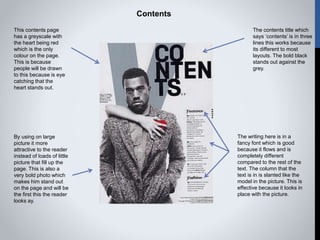 Contents
This contents page
has a greyscale with
the heart being red
which is the only
colour on the page.
This is because
people will be drawn
to this because is eye
catching that the
heart stands out.
The contents title which
says ‘contents’ is in three
lines this works because
its different to most
layouts. The bold black
stands out against the
grey.
The writing here is in a
fancy font which is good
because it flows and is
completely different
compared to the rest of the
text. The column that the
text is in is slanted like the
model in the picture. This is
effective because it looks in
place with the picture.
By using on large
picture it more
attractive to the reader
instead of loads of little
picture that fill up the
page. This is also a
very bold photo which
makes him stand out
on the page and will be
the first this the reader
looks ay.
 