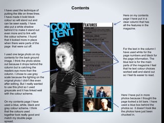 Contents
Here on my contents
page I have put in a
clear column that has
all the features in the
magazine.
I have used the technique of
putting the title on three lines.
I have made it bold block
colour so will stand out and
can be seen easily. I have
also put a white shadow
behind it to make it stand out
even more and to link with
the colour scheme. I found
that it looked more in place
when there were parts of the
page that were cut off.
I used one large photo on my
contents for the back ground
image. I think the photo sticks
out because it drops behind the
column but is catching the
readers eye more than the
column. I chose to use grey
scale because the lighting on the
original photo I didn't like even
after editing. But I really wanted
to use this phot so I used
greyscale and it has linked well
with the colour scheme.
On my contents page I have
used a blue, white, black and
grey colour scheme. I think
that the colours used
together look really good and
match my double page
spread.
Here I have put in more
photos because I thought the
page looked a bit bare. I have
used a blue box behind the
photos so it doesn’t look like
the photos have just been
chucked in.
For the text in the column I
have used white for the
page numbers and black for
the page information. The
blue text is for the main
parts of the magazine I feel
that he text colour choices
worked well and stand out
so I feel its easier to read.
 