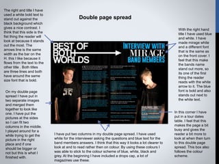 Double page spread
On my double page
spread I have put in
two separate images
and merged them
together to look like
one. I have put the
pictures at the sides
so I can fit two
columns in the middle.
I played around for a
while trying to get the
picture in the right
place and if one
should be bigger or
not but this is what I
finished with.
I have put two columns in my double page spread. I have used
white for the interviewer asking the questions and blue text for the
band members answers. I think that this way it looks a lot clearer to
look at and to read rather then on colour. By using these colours I
was able to stick to the colour scheme of blue, white, black and
grey. At the beginning I have included a drops cap, a lot of
magazines use these.
In this corner I have
put in a tour dates
table. I feel that this
makes the page a bit
busy and gives the
reader a bit more to
look at when then turn
to this double page
spread. This box also
follows the colour
scheme.
With the right hand
title I have used blue
and white. I have
made mirage white
and a different font
that is the same as
on the front cover. I
feel that this make
the bands name
stand out more, so
its one of the first
thing the reader
reads with the white
arrow to it. The blue
font is bold and also
stands out next to
the white text.
The right and title I have
used a white bold text to
stand out against the
black background which
gives a nice contrast. I
think that this side is the
fist thing the reader will
look at because it stands
out the most. The
arrows line is the same
width as the bar on the
H. this I like because it
flows from the text to the
other title . Both titles
are three lines and both
have around the same
size font that is bold.
 