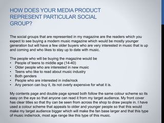 HOW DOES YOUR MEDIA PRODUCT
REPRESENT PARTICULAR SOCIAL
GROUP?
The social groups that are represented in my magazine are the readers which you
expect to see buying a modern music magazine which would be mostly younger
generation but will have a few older buyers who are very interested in music that is up
and coming and who likes to stay up to date with music.
The people who will be buying the magazine would be
• People of teens to middle age (14-40)
• Older people who are interested in new music
• Teens who like to read about music industry
• Both genders
• People who are interested in indie/rock
• Any person can buy it, its not overly expensive for what it is.
My contents page and double page spread both follow the same colour scheme so its
easy on the eye so that anyone can read it from my target audience. My front cover
has clear titles so that thy can be seen from across the shop to draw people in. I have
used a colour scheme that appeals to older and younger people so that this would
make my target audience bigger which will make the fan base larger and that this type
of music indie/rock, most age range like this type of this music.
 