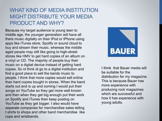 WHAT KIND OF MEDIA INSTITUTION
MIGHT DISTRIBUTE YOUR MEDIA
PRODUCT AND WHY?
Because my target audience is young teen to
middle age, the younger generation will have all
there music digitally on their iPod or IPhone using
apps like iTunes store, Spotify or sound cloud to
buy and stream their music. whereas the middle
aged people may still like going to high-street
stores like HMV to get hard copies of an album on
a vinyl or CD. The majority of people buy their
music on a digital device instead of getting hard
copies. So id think id go to a digital institution and
find a good place to sell the bands music to
people. I think that more copies would sell online
than hard copies bought in stores. When the band
starts out and is up and coming I would put their
songs on YouTube so they get more well known
and then when they get big enough put their work
on Spotify and iTunes then keep posting on
YouTube as they get bigger. I also would have
separate companies for merchandise sales telling
t shirts to shops and other band merchandise like
cups and wristbands.
I think that Bauer media will
be suitable for the
distribution for my magazine.
This is because Bauer has
more experience with
producing rock magazines
which are successful and
how it has experience with
young adults.
 