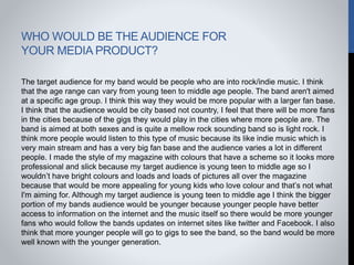 WHO WOULD BE THE AUDIENCE FOR
YOUR MEDIA PRODUCT?
The target audience for my band would be people who are into rock/indie music. I think
that the age range can vary from young teen to middle age people. The band aren't aimed
at a specific age group. I think this way they would be more popular with a larger fan base.
I think that the audience would be city based not country, I feel that there will be more fans
in the cities because of the gigs they would play in the cities where more people are. The
band is aimed at both sexes and is quite a mellow rock sounding band so is light rock. I
think more people would listen to this type of music because its like indie music which is
very main stream and has a very big fan base and the audience varies a lot in different
people. I made the style of my magazine with colours that have a scheme so it looks more
professional and slick because my target audience is young teen to middle age so I
wouldn’t have bright colours and loads and loads of pictures all over the magazine
because that would be more appealing for young kids who love colour and that’s not what
I'm aiming for. Although my target audience is young teen to middle age I think the bigger
portion of my bands audience would be younger because younger people have better
access to information on the internet and the music itself so there would be more younger
fans who would follow the bands updates on internet sites like twitter and Facebook. I also
think that more younger people will go to gigs to see the band, so the band would be more
well known with the younger generation.
 