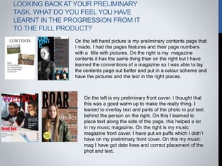 LOOKING BACK AT YOUR PRELIMINARY
TASK, WHAT DO YOU FEEL YOU HAVE
LEARNT IN THE PROGRESSION FROM IT
TO THE FULL PRODUCT?
On the left hand picture is my preliminary contents page that
I made. I had the pages features and their page numbers
with a title with pictures. On the right is my magazine
contents it has the same thing than on the right but I have
learned the conventions of a magazine so I was able to lay
the contents page out better and put in a colour scheme and
have the pictures and the text in the right places.
On the left is my preliminary front cover. I thought that
this was a good warm up to make the really thing. I
leaned to overlay text and parts of the photo to put text
behind the person on the right. On this I learned to
place text along the side of the page, this helped a lot
in my music magazine. On the right is my music
magazine front cover. I have put on puffs which I didn’t
have on my preliminary front cover. On this my music
mag I have got date lines and correct placement of the
phot and text.
 