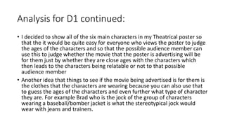 Analysis for D1 continued:
• I decided to show all of the six main characters in my Theatrical poster so
that the it would be quite easy for everyone who views the poster to judge
the ages of the characters and so that the possible audience member can
use this to judge whether the movie that the poster is advertising will be
for them just by whether they are close ages with the characters which
then leads to the characters being relatable or not to that possible
audience member
• Another idea that things to see if the movie being advertised is for them is
the clothes that the characters are wearing because you can also use that
to guess the ages of the characters and even further what type of character
they are. For example Brad who is the jock of the group of characters
wearing a baseball/bomber jacket is what the stereotypical jock would
wear with jeans and trainers.
 