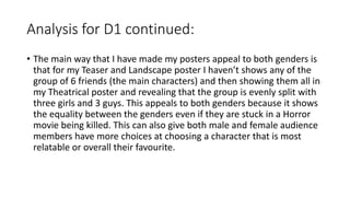 Analysis for D1 continued:
• The main way that I have made my posters appeal to both genders is
that for my Teaser and Landscape poster I haven’t shows any of the
group of 6 friends (the main characters) and then showing them all in
my Theatrical poster and revealing that the group is evenly split with
three girls and 3 guys. This appeals to both genders because it shows
the equality between the genders even if they are stuck in a Horror
movie being killed. This can also give both male and female audience
members have more choices at choosing a character that is most
relatable or overall their favourite.
 