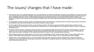 The issues/ changes that I have made:
• The location that I was originally going to use as the setting for my Teaser and Theatrical poster (my grandfather's living room) had
to be changed because he was in hospital around when my shoot was and I didn’t feel comfortable using the location if he wasn’t
there especially if he wasn’t well. So the location changed to my friends (who was one of the models) mother’s living room
because I believed that it was the closest thing that would match the theme like my grandfather's living room did in a short space
of time.
• I also decided to swap my Teaser poster and Theatrical poster around because I believed that the original Teaser poster ended up
too detailed crisp and overall worked out too well to be just a Teaser poster.
• On the original Theatrical poster which is now my Teaser poster I decided to swap around the release date and title around
because of how eye catching the Los Banditos font that the title is in and thought that it was wasted if I kept it where it originally
was going to be.
• Finally for similar reasons I decided to move the title on my Landscape poster to the top of the poster and enlarging it. Another
reason for this is that the poster looked unprofessional and badly made with the title put on top of an image of a Ouija Board,
which was the closest I could get to the original plan which is shown in the Landscape poster sketches.
• After doing some research about posters in my own time and finding out that a Teaser poster doesn’t need a billing block and
doesn’t need a BBFC age rating either I decided to take out both of those things from my original Teaser poster design.
• I didn’t have it in the budget to buy an actual baseball jacket and after asking around the people who I know (including the
models) to see if they had one and being unsuccessful, I decided to change the jacket to a bomber jacket which is more modern
and someone already had one.
 