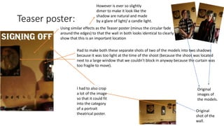 Teaser poster:
Using similar effects as the Teaser poster (minus the circular fade
around the edges) to that the wall in both looks identical to clearly
show that this is an important location
However is ever so slightly
dimer to make it look like the
shadow are natural and made
by a glare of light/ a candle light.
Had to make both these separate shots of two of the models into two shadows
because it was too light at the time of the shoot (because the shoot was located
next to a large window that we couldn’t block in anyway because the curtain was
too fragile to move).
Original
images of
the models.
Original
shot of the
wall.
I had to also crop
a lot of the image
so that it could fit
into the category
of a portrait
theatrical poster.
 