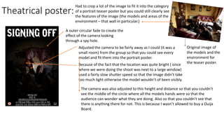 Theatrical poster:
A outer circular fade to create the
effect of the camera looking
through a spy hole.
Adjusted the camera to be fairly away as I could (it was a
small room) from the group so that you could see every
model and fit them into the portrait poster.
Because of the fact that the location was quite bright ( since
where we were doing the shoot was next to a large window)
used a fairly slow shutter speed so that the image didn’t take
too much light otherwise the model wouldn’t of been visibly.
The camera was also adjusted to this height and distance so that you couldn’t
see the middle of the circle where all the models hands were so that the
audience can wonder what they are doing. Also so that you couldn’t see that
there is anything there for not. This is because I wasn’t allowed to buy a Ouija
Board.
Original image of
the models and the
environment for
the teaser poster.
Had to crop a lot of the image to fit it into the category
of a portrait teaser poster but you could still clearly see
the features of the image (the models and areas of the
environment – that wall in particular.)
 