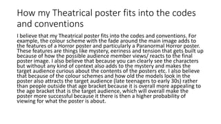How my Theatrical poster fits into the codes
and conventions
I believe that my Theatrical poster fits into the codes and conventions. For
example, the colour scheme with the fade around the main image adds to
the features of a Horror poster and particularly a Paranormal Horror poster.
These features are things like mystery, eeriness and tension that gets built up
because of how the possible audience member views/ reacts to the final
poster image. I also believe that because you can clearly see the characters
but without any kind of context also adds to the mystery and makes the
target audience curious about the contents of the posters etc. I also believe
that because of the colour schemes and how old the models look in the
poster also attracts the target audience (late teenagers to early 30s) rather
than people outside that age bracket because it is overall more appealing to
the age bracket that is the target audience, which will overall make the
poster more successful because it there is then a higher probability of
viewing for what the poster is about.
 