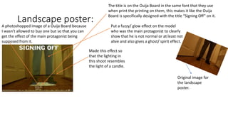 Landscape poster:
A photoshopped image of a Ouija Board because
I wasn’t allowed to buy one but so that you can
get the effect of the main protagonist being
supposed from it.
The title is on the Ouija Board in the same font that they use
when print the printing on them, this makes it like the Ouija
Board is specifically designed with the title “Signing Off” on it.
Put a fuzzy/ glow effect on the model
who was the main protagonist to clearly
show that he is not normal or at least not
alive and also gives a ghost/ spirit effect.
Made this effect so
that the lighting in
this shoot resembles
the light of a candle.
Original image for
the landscape
poster.
 