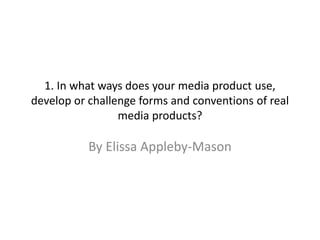 1. In what ways does your media product use,
develop or challenge forms and conventions of real
media products?
By Elissa Appleby-Mason
 