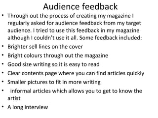 Audience feedback
• Through out the process of creating my magazine I
regularly asked for audience feedback from my target
audience. I tried to use this feedback in my magazine
although I couldn’t use it all. Some feedback included:
• Brighter sell lines on the cover
• Bright colours through out the magazine
• Good size writing so it is easy to read
• Clear contents page where you can find articles quickly
• Smaller pictures to fit in more writing
• informal articles which allows you to get to know the
artist
• A long interview
 