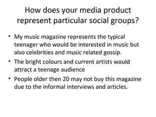 How does your media product
represent particular social groups?
• My music magazine represents the typical
teenager who would be interested in music but
also celebrities and music related gossip.
• The bright colours and current artists would
attract a teenage audience
• People older then 20 may not buy this magazine
due to the informal interviews and articles.
 