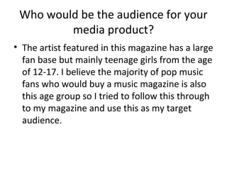 Who would be the audience for your
media product?
• The artist featured in this magazine has a large
fan base but mainly teenage girls from the age
of 12-17. I believe the majority of pop music
fans who would buy a music magazine is also
this age group so I tried to follow this through
to my magazine and use this as my target
audience.
 