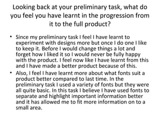 Looking back at your preliminary task, what do
you feel you have learnt in the progression from
it to the full product?
• Since my preliminary task I feel I have learnt to
experiment with designs more but once I do one I like
to keep it. Before I would change things a lot and
forget how I liked it so I would never be fully happy
with the product. I feel now like I have learnt from this
and I have made a better product because of this.
• Also, I feel I have learnt more about what fonts suit a
product better compared to last time. In the
preliminary task I used a variety of fonts but they were
all quite basic. In this task I believe I have used fonts to
separate and highlight important information better
and it has allowed me to fit more information on to a
small area.
 