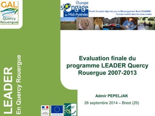 LEADER
EnQuercyRouergue
Admir PEPELJAK
26 septembre 2014 – Brest (29)
Evaluation finale du
programme LEADER Quercy
Rouergue 2007-2013
 