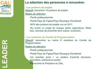 LEADER
La sélection des personnes à rencontrer.
• Les porteurs de projets.
Objectif: rencontrer 10 porteurs de projets.
Rè...