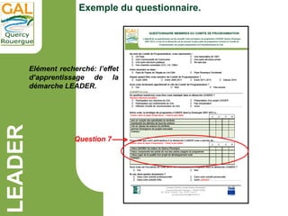 LEADER
Exemple du questionnaire.
Elément recherché: l’effet
d’apprentissage de la
démarche LEADER.
Question 7
 