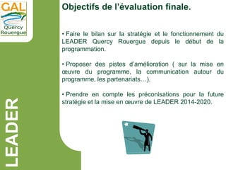 LEADER Objectifs de l’évaluation finale.
• Faire le bilan sur la stratégie et le fonctionnement du
LEADER Quercy Rouergue ...