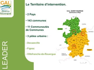 LEADER Le Territoire d’intervention.
• 2 Pays
• 143 communes
• 11 Communautés
de Communes
• 3 pôles urbains :
- Decazevill...