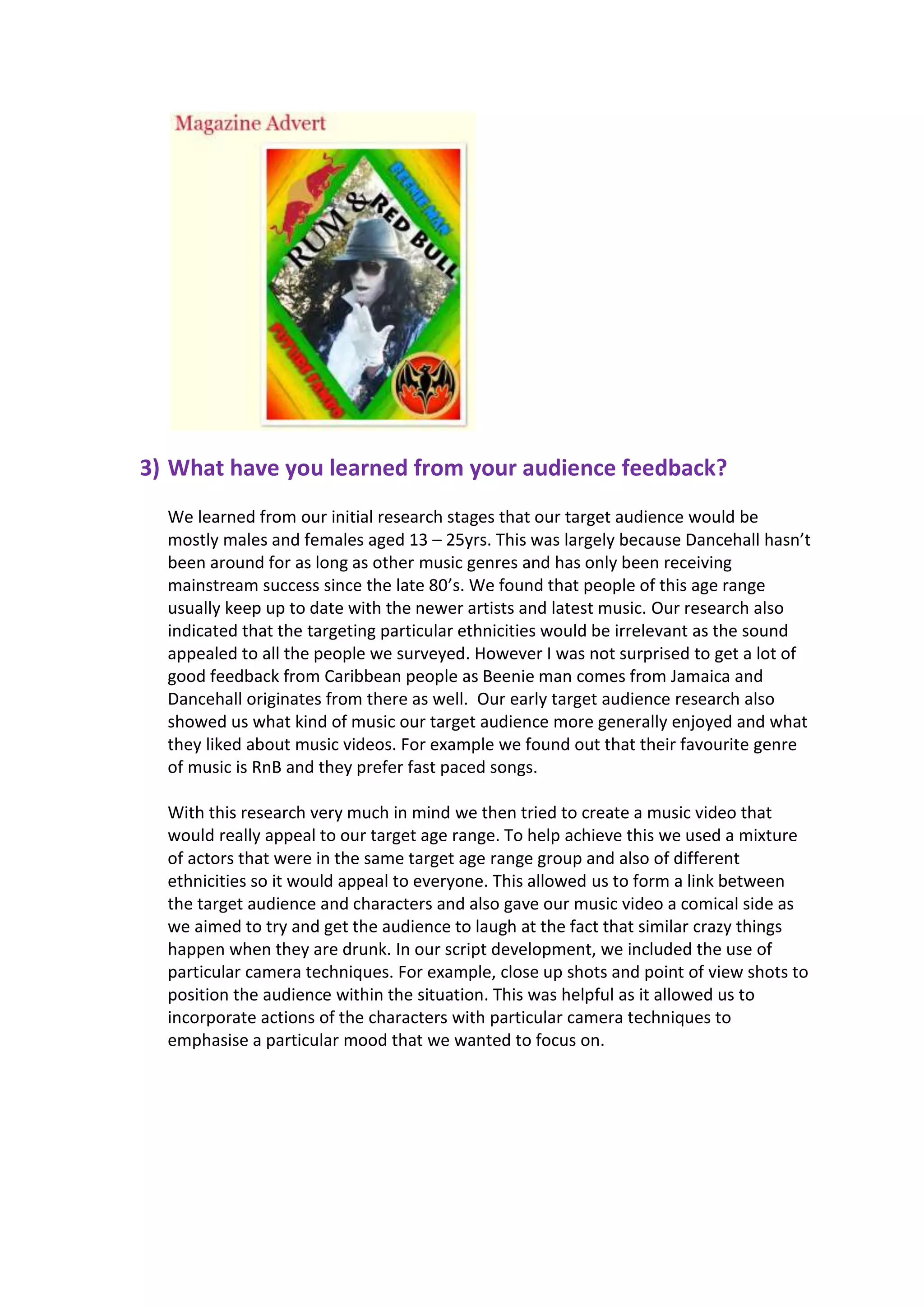 3) What have you learned from your audience feedback?
  We learned from our initial research stages that our target audience would be
  mostly males and females aged 13 – 25yrs. This was largely because Dancehall hasn’t
  been around for as long as other music genres and has only been receiving
  mainstream success since the late 80’s. We found that people of this age range
  usually keep up to date with the newer artists and latest music. Our research also
  indicated that the targeting particular ethnicities would be irrelevant as the sound
  appealed to all the people we surveyed. However I was not surprised to get a lot of
  good feedback from Caribbean people as Beenie man comes from Jamaica and
  Dancehall originates from there as well. Our early target audience research also
  showed us what kind of music our target audience more generally enjoyed and what
  they liked about music videos. For example we found out that their favourite genre
  of music is RnB and they prefer fast paced songs.

  With this research very much in mind we then tried to create a music video that
  would really appeal to our target age range. To help achieve this we used a mixture
  of actors that were in the same target age range group and also of different
  ethnicities so it would appeal to everyone. This allowed us to form a link between
  the target audience and characters and also gave our music video a comical side as
  we aimed to try and get the audience to laugh at the fact that similar crazy things
  happen when they are drunk. In our script development, we included the use of
  particular camera techniques. For example, close up shots and point of view shots to
  position the audience within the situation. This was helpful as it allowed us to
  incorporate actions of the characters with particular camera techniques to
  emphasise a particular mood that we wanted to focus on.
 
