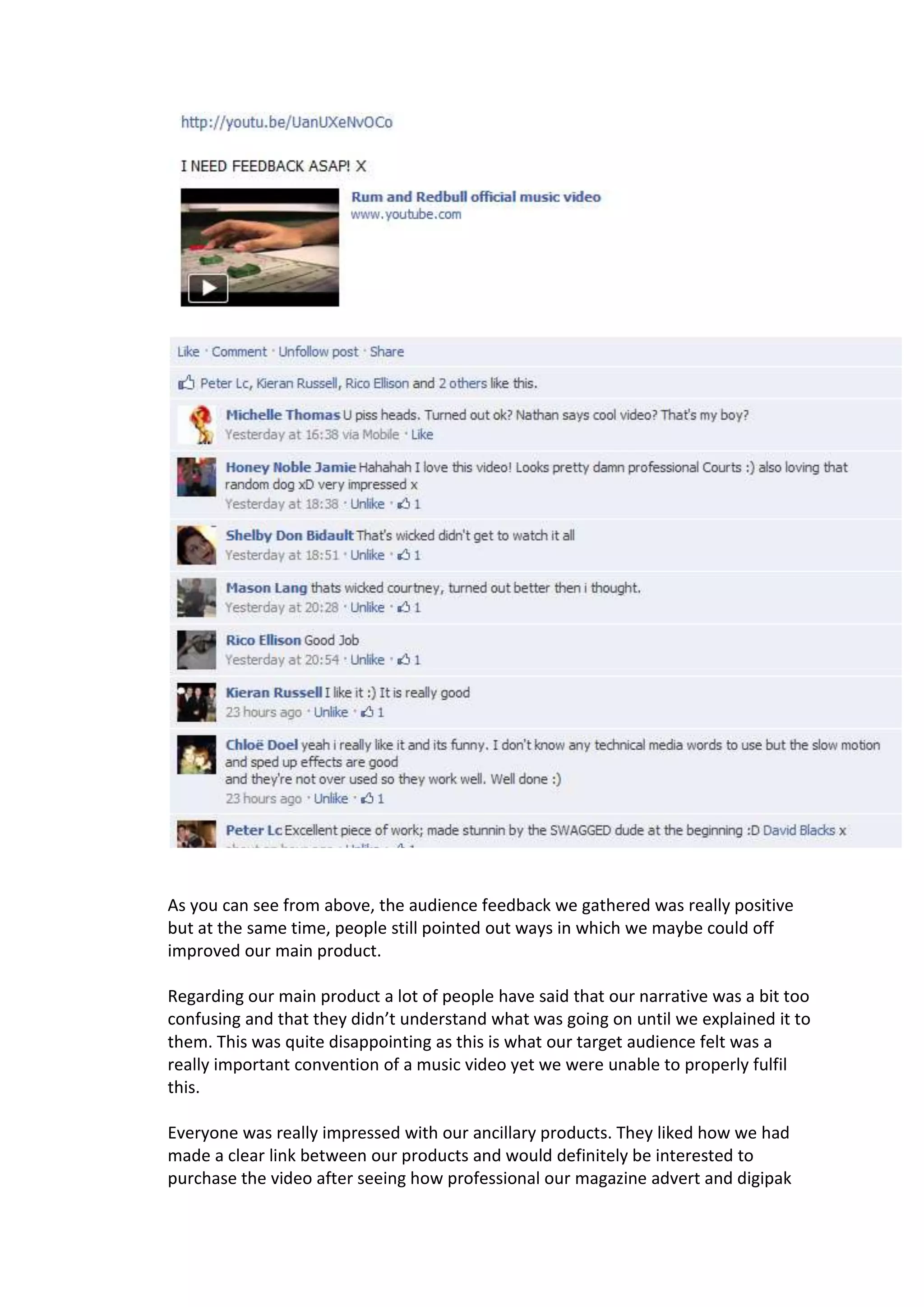 As you can see from above, the audience feedback we gathered was really positive
but at the same time, people still pointed out ways in which we maybe could off
improved our main product.

Regarding our main product a lot of people have said that our narrative was a bit too
confusing and that they didn’t understand what was going on until we explained it to
them. This was quite disappointing as this is what our target audience felt was a
really important convention of a music video yet we were unable to properly fulfil
this.

Everyone was really impressed with our ancillary products. They liked how we had
made a clear link between our products and would definitely be interested to
purchase the video after seeing how professional our magazine advert and digipak
 