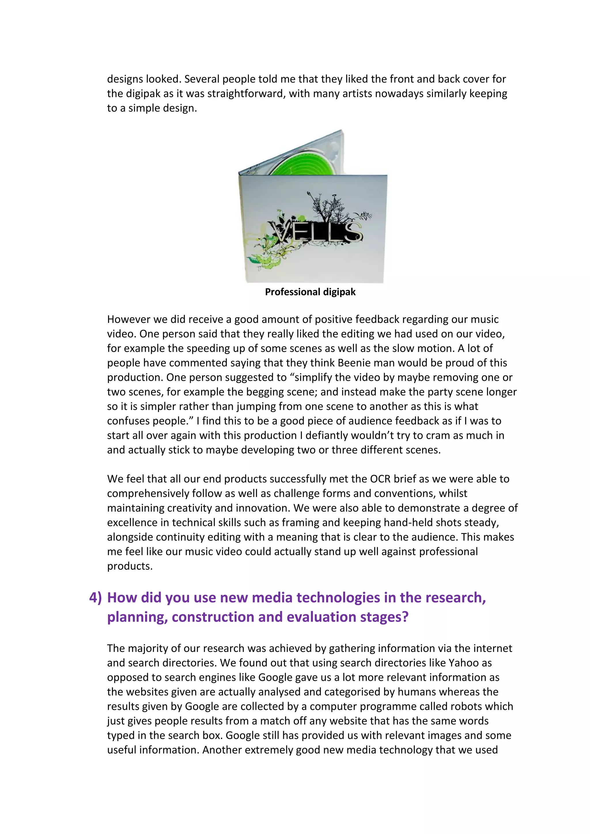 designs looked. Several people told me that they liked the front and back cover for
  the digipak as it was straightforward, with many artists nowadays similarly keeping
  to a simple design.




                                  Professional digipak

  However we did receive a good amount of positive feedback regarding our music
  video. One person said that they really liked the editing we had used on our video,
  for example the speeding up of some scenes as well as the slow motion. A lot of
  people have commented saying that they think Beenie man would be proud of this
  production. One person suggested to “simplify the video by maybe removing one or
  two scenes, for example the begging scene; and instead make the party scene longer
  so it is simpler rather than jumping from one scene to another as this is what
  confuses people.” I find this to be a good piece of audience feedback as if I was to
  start all over again with this production I defiantly wouldn’t try to cram as much in
  and actually stick to maybe developing two or three different scenes.

  We feel that all our end products successfully met the OCR brief as we were able to
  comprehensively follow as well as challenge forms and conventions, whilst
  maintaining creativity and innovation. We were also able to demonstrate a degree of
  excellence in technical skills such as framing and keeping hand-held shots steady,
  alongside continuity editing with a meaning that is clear to the audience. This makes
  me feel like our music video could actually stand up well against professional
  products.

4) How did you use new media technologies in the research,
   planning, construction and evaluation stages?
  The majority of our research was achieved by gathering information via the internet
  and search directories. We found out that using search directories like Yahoo as
  opposed to search engines like Google gave us a lot more relevant information as
  the websites given are actually analysed and categorised by humans whereas the
  results given by Google are collected by a computer programme called robots which
  just gives people results from a match off any website that has the same words
  typed in the search box. Google still has provided us with relevant images and some
  useful information. Another extremely good new media technology that we used
 