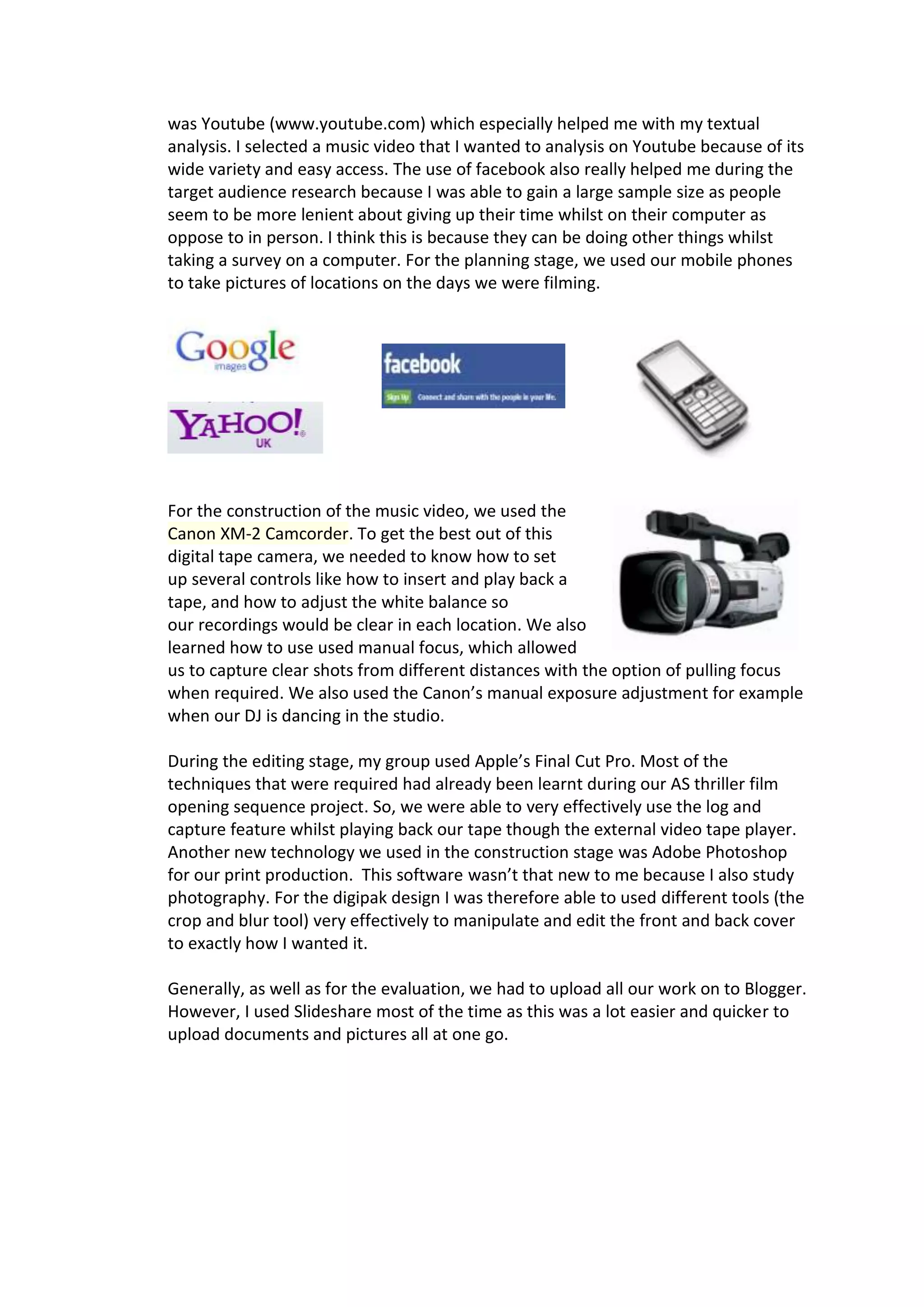 was Youtube (www.youtube.com) which especially helped me with my textual
analysis. I selected a music video that I wanted to analysis on Youtube because of its
wide variety and easy access. The use of facebook also really helped me during the
target audience research because I was able to gain a large sample size as people
seem to be more lenient about giving up their time whilst on their computer as
oppose to in person. I think this is because they can be doing other things whilst
taking a survey on a computer. For the planning stage, we used our mobile phones
to take pictures of locations on the days we were filming.




For the construction of the music video, we used the
Canon XM-2 Camcorder. To get the best out of this
digital tape camera, we needed to know how to set
up several controls like how to insert and play back a
tape, and how to adjust the white balance so
our recordings would be clear in each location. We also
learned how to use used manual focus, which allowed
us to capture clear shots from different distances with the option of pulling focus
when required. We also used the Canon’s manual exposure adjustment for example
when our DJ is dancing in the studio.

During the editing stage, my group used Apple’s Final Cut Pro. Most of the
techniques that were required had already been learnt during our AS thriller film
opening sequence project. So, we were able to very effectively use the log and
capture feature whilst playing back our tape though the external video tape player.
Another new technology we used in the construction stage was Adobe Photoshop
for our print production. This software wasn’t that new to me because I also study
photography. For the digipak design I was therefore able to used different tools (the
crop and blur tool) very effectively to manipulate and edit the front and back cover
to exactly how I wanted it.

Generally, as well as for the evaluation, we had to upload all our work on to Blogger.
However, I used Slideshare most of the time as this was a lot easier and quicker to
upload documents and pictures all at one go.
 
