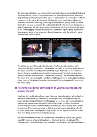 Our camerawork follows conventional technical codes by using a variety of shots and
  angles to portray a sense of personal connection between the audience and actors,
  long shots establishing the scene and closer shots to feature the characters and their
  enjoyment of the party. We achieved this by using many short takes to keep our
  video fast paced and confusing, connoting that everyone is getting more and more
  drunk. Our aim was to position the audience to identify with the main characters, as
  well as keeping up the pace and intercutting of sequences (from the DJ to the party
  to the street begging scenes) which allowed us to create a party-going atmosphere
  for everyone. Some of our sequences draw the audience into the action, by using
  point-of-view shots as below.




  The editing we used follows the traditional style of music video editing, with
  transitions being mostly straight cuts between the beats of the music as we felt that
  this could allow the visuals to compliment the music. The whole of the track has a
  fast rhythm and is really energetic so therefore we could not really use any slow
  gentle transitions as this wouldn’t compliment the music. We wanted to establish
  the mood of the music straight away by having the party scene as the opening to our
  music video as this allows the audience to establish the main reason for the rest of
  the music video.

2) How effective is the combination of your main product and
   ancillary texts?
  I feel that the combination of our music video and its ancillary texts worked well as
  we learnt some of the key elements of branding such as; brand personality and
  brand position. We put these elements to good use to make our main product look
  professional. In our music video we tried to differentiate ourselves from what
  already existed in the current trend of music videos, by not featuring dance artists
  for example. Therefore we wanted to do the same with our ancillary texts. So, for
  example, we wanted simple yet shocking designs for our digipak and poster rather
  than over doing it with lots of text and pictures.

  We also decided to have the key theme of the Jamaican flag colours (red, yellow,
  green) throughout all our ancillary texts as this made a clear link between the
  Jamaican artist (Beenie Man) and our products. The use of this also helped to keep a
 
