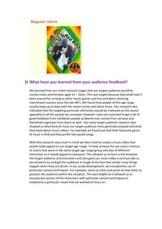 3) What have you learned from your audience feedback?
  We learned from our initial research stages that our target audience would be
  mostly males and females aged 13 – 25yrs. This was largely because Dancehall hasn’t
  been around for as long as other music genres and has only been receiving
  mainstream success since the late 80’s. We found that people of this age range
  usually keep up to date with the newer artists and latest music. Our research also
  indicated that the targeting particular ethnicities would be irrelevant as the sound
  appealed to all the people we surveyed. However I was not surprised to get a lot of
  good feedback from Caribbean people as Beenie man comes from Jamaica and
  Dancehall originates from there as well. Our early target audience research also
  showed us what kind of music our target audience more generally enjoyed and what
  they liked about music videos. For example we found out that their favourite genre
  of music is RnB and they prefer fast paced songs.

  With this research very much in mind we then tried to create a music video that
  would really appeal to our target age range. To help achieve this we used a mixture
  of actors that were in the same target age range group and also of different
  ethnicities so it would appeal to everyone. This allowed us to form a link between
  the target audience and characters and also gave our music video a comical side as
  we aimed to try and get the audience to laugh at the fact that similar crazy things
  happen when they are drunk. In our script development, we included the use of
  particular camera techniques. For example, close up shots and point of view shots to
  position the audience within the situation. This was helpful as it allowed us to
  incorporate actions of the characters with particular camera techniques to
  emphasise a particular mood that we wanted to focus on.
 