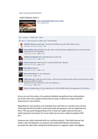 As you can see from above, the audience feedback we gathered was really positive
but at the same time, people still pointed out ways in which we maybe could off
improved our main product.

Regarding our main product a lot of people have said that our narrative was a bit too
confusing and that they didn’t understand what was going on until we explained it to
them. This was quite disappointing as this is what our target audience felt was a
really important convention of a music video yet we were unable to properly fulfil
this.

Everyone was really impressed with our ancillary products. They liked how we had
made a clear link between our products and would definitely be interested to
purchase the video after seeing how professional our magazine advert and digipak
 