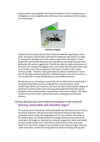 designs looked. Several people told me that they liked the front and back cover for
  the digipak as it was straightforward, with many artists nowadays similarly keeping
  to a simple design.




                                  Professional digipak

  However we did receive a good amount of positive feedback regarding our music
  video. One person said that they really liked the editing we had used on our video,
  for example the speeding up of some scenes as well as the slow motion. A lot of
  people have commented saying that they think Beenie man would be proud of this
  production. One person suggested to “simplify the video by maybe removing one or
  two scenes, for example the begging scene; and instead make the party scene longer
  so it is simpler rather than jumping from one scene to another as this is what
  confuses people.” I find this to be a good piece of audience feedback as if I was to
  start all over again with this production I defiantly wouldn’t try to cram as much in
  and actually stick to maybe developing two or three different scenes.

  We feel that all our end products successfully met the OCR brief as we were able to
  comprehensively follow as well as challenge forms and conventions, whilst
  maintaining creativity and innovation. We were also able to demonstrate a degree of
  excellence in technical skills such as framing and keeping hand-held shots steady,
  alongside continuity editing with a meaning that is clear to the audience. This makes
  me feel like our music video could actually stand up well against professional
  products.

4) How did you use new media technologies in the research,
   planning, construction and evaluation stages?
  The majority of our research was achieved by gathering information via the internet
  and search directories. We found out that using search directories like Yahoo as
  opposed to search engines like Google gave us a lot more relevant information as
  the websites given are actually analysed and categorised by humans whereas the
  results given by Google are collected by a computer programme called robots which
  just gives people results from a match off any website that has the same words
  typed in the search box. Google still has provided us with relevant images and some
  useful information. Another extremely good new media technology that we used
 