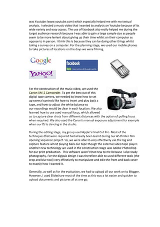 was Youtube (www.youtube.com) which especially helped me with my textual
analysis. I selected a music video that I wanted to analysis on Youtube because of its
wide variety and easy access. The use of facebook also really helped me during the
target audience research because I was able to gain a large sample size as people
seem to be more lenient about giving up their time whilst on their computer as
oppose to in person. I think this is because they can be doing other things whilst
taking a survey on a computer. For the planning stage, we used our mobile phones
to take pictures of locations on the days we were filming.




For the construction of the music video, we used the
Canon XM-2 Camcorder. To get the best out of this
digital tape camera, we needed to know how to set
up several controls like how to insert and play back a
tape, and how to adjust the white balance so
our recordings would be clear in each location. We also
learned how to use used manual focus, which allowed
us to capture clear shots from different distances with the option of pulling focus
when required. We also used the Canon’s manual exposure adjustment for example
when our DJ is dancing in the studio.

During the editing stage, my group used Apple’s Final Cut Pro. Most of the
techniques that were required had already been learnt during our AS thriller film
opening sequence project. So, we were able to very effectively use the log and
capture feature whilst playing back our tape though the external video tape player.
Another new technology we used in the construction stage was Adobe Photoshop
for our print production. This software wasn’t that new to me because I also study
photography. For the digipak design I was therefore able to used different tools (the
crop and blur tool) very effectively to manipulate and edit the front and back cover
to exactly how I wanted it.

Generally, as well as for the evaluation, we had to upload all our work on to Blogger.
However, I used Slideshare most of the time as this was a lot easier and quicker to
upload documents and pictures all at one go.
 
